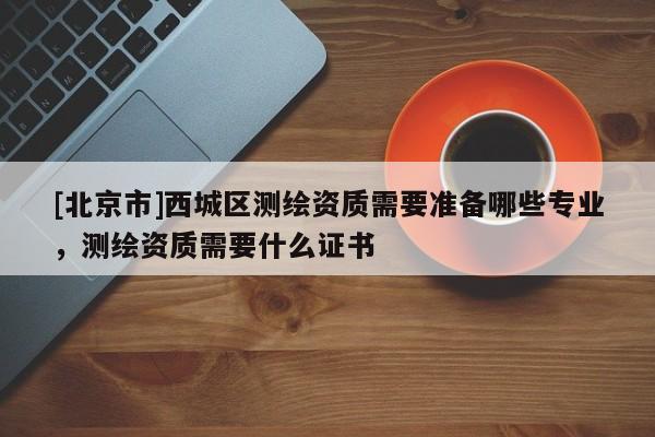 [北京市]西城區(qū)測繪資質(zhì)需要準(zhǔn)備哪些專業(yè)，測繪資質(zhì)需要什么證書