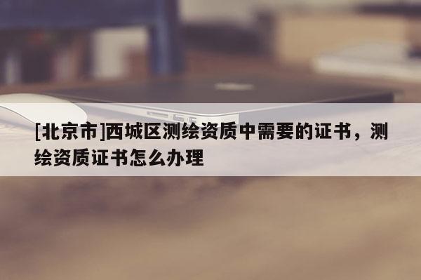 [北京市]西城區(qū)測繪資質中需要的證書，測繪資質證書怎么辦理