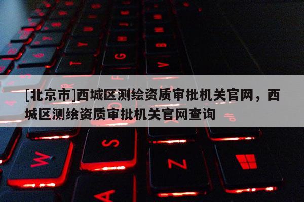 [北京市]西城區(qū)測繪資質審批機關官網(wǎng)，西城區(qū)測繪資質審批機關官網(wǎng)查詢