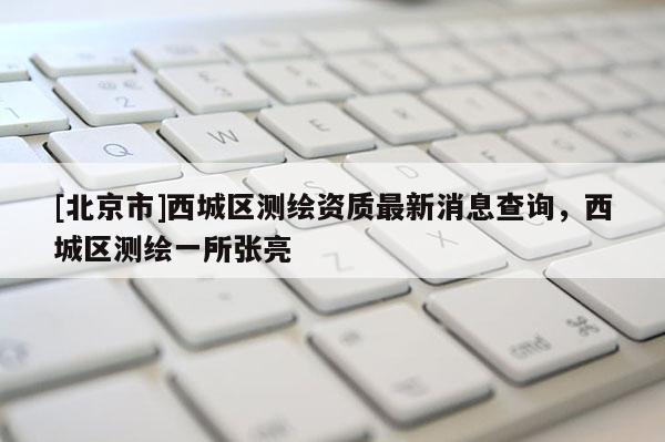 [北京市]西城區(qū)測繪資質(zhì)最新消息查詢，西城區(qū)測繪一所張亮