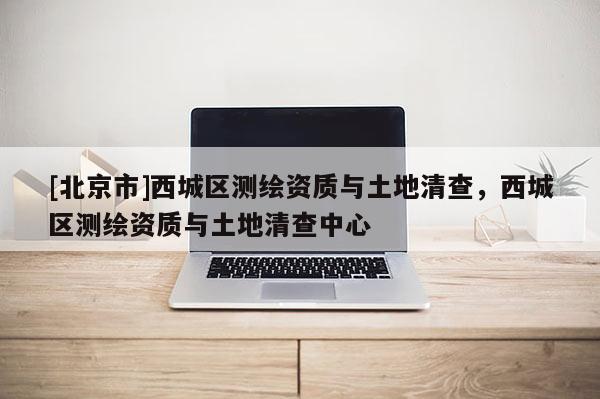 [北京市]西城區(qū)測(cè)繪資質(zhì)與土地清查，西城區(qū)測(cè)繪資質(zhì)與土地清查中心