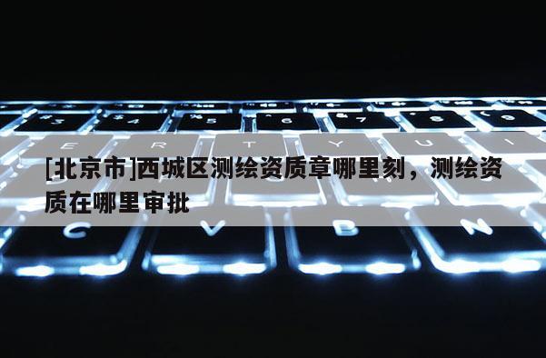 [北京市]西城區(qū)測(cè)繪資質(zhì)章哪里刻，測(cè)繪資質(zhì)在哪里審批