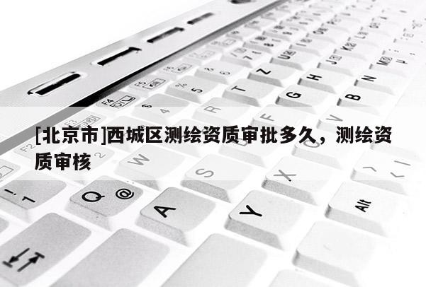 [北京市]西城區(qū)測繪資質(zhì)審批多久，測繪資質(zhì)審核