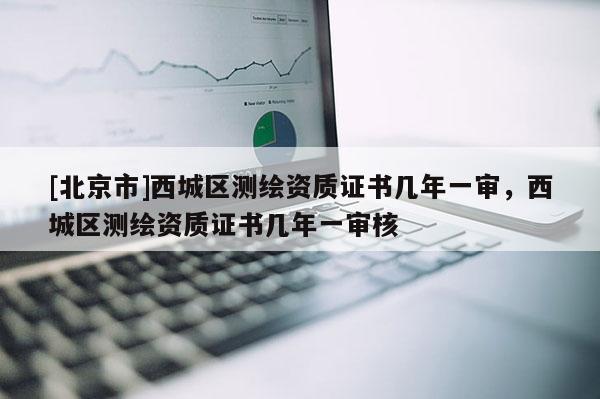 [北京市]西城區(qū)測繪資質(zhì)證書幾年一審，西城區(qū)測繪資質(zhì)證書幾年一審核
