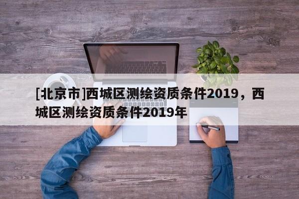 [北京市]西城區(qū)測繪資質(zhì)條件2019，西城區(qū)測繪資質(zhì)條件2019年