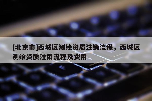 [北京市]西城區(qū)測繪資質(zhì)注銷流程，西城區(qū)測繪資質(zhì)注銷流程及費(fèi)用