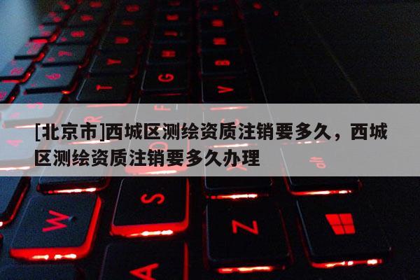 [北京市]西城區(qū)測繪資質(zhì)注銷要多久，西城區(qū)測繪資質(zhì)注銷要多久辦理