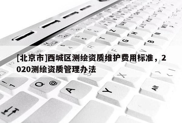 [北京市]西城區(qū)測繪資質(zhì)維護費用標準，2020測繪資質(zhì)管理辦法