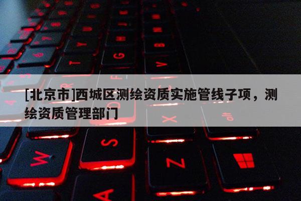 [北京市]西城區(qū)測繪資質(zhì)實施管線子項，測繪資質(zhì)管理部門
