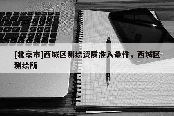 [北京市]西城區(qū)測繪資質(zhì)準(zhǔn)入條件，西城區(qū)測繪所