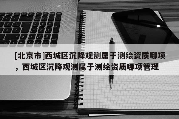 [北京市]西城區(qū)沉降觀測屬于測繪資質(zhì)哪項，西城區(qū)沉降觀測屬于測繪資質(zhì)哪項管理