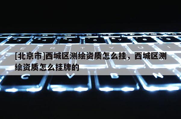 [北京市]西城區(qū)測(cè)繪資質(zhì)怎么掛，西城區(qū)測(cè)繪資質(zhì)怎么掛牌的