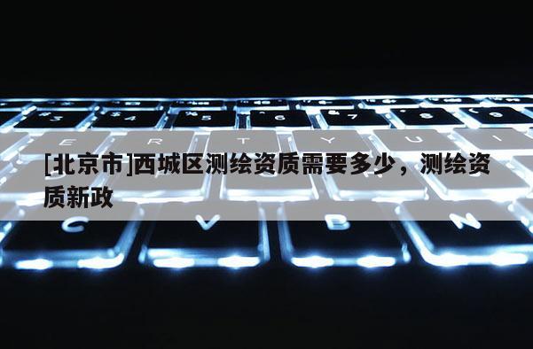 [北京市]西城區(qū)測(cè)繪資質(zhì)需要多少，測(cè)繪資質(zhì)新政