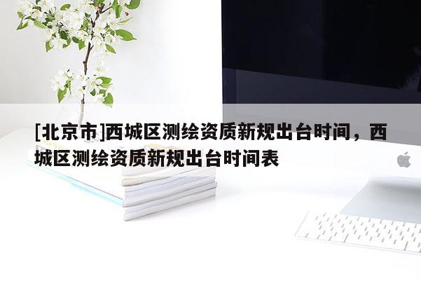 [北京市]西城區(qū)測(cè)繪資質(zhì)新規(guī)出臺(tái)時(shí)間，西城區(qū)測(cè)繪資質(zhì)新規(guī)出臺(tái)時(shí)間表