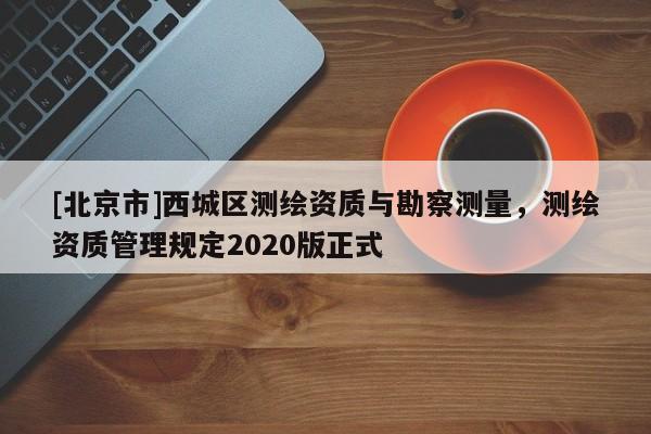 [北京市]西城區(qū)測繪資質(zhì)與勘察測量，測繪資質(zhì)管理規(guī)定2020版正式