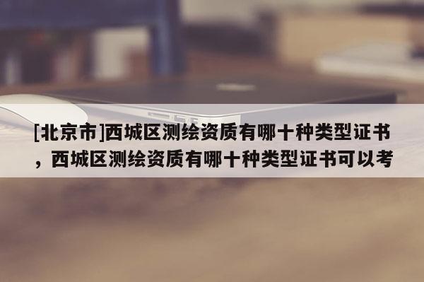 [北京市]西城區(qū)測繪資質(zhì)有哪十種類型證書，西城區(qū)測繪資質(zhì)有哪十種類型證書可以考