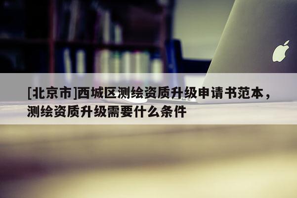 [北京市]西城區(qū)測繪資質(zhì)升級申請書范本，測繪資質(zhì)升級需要什么條件