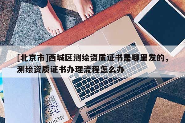 [北京市]西城區(qū)測繪資質(zhì)證書是哪里發(fā)的，測繪資質(zhì)證書辦理流程怎么辦