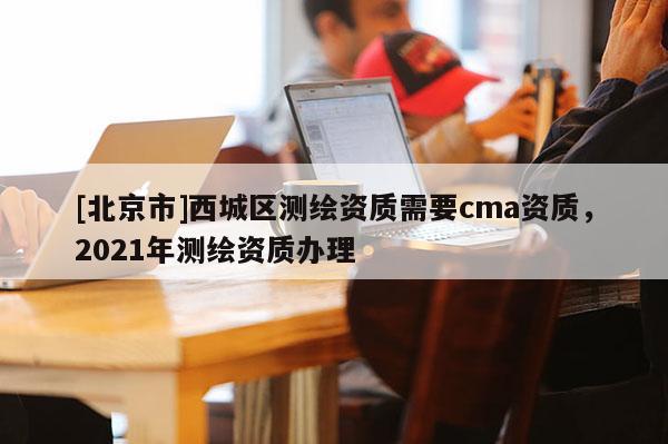 [北京市]西城區(qū)測繪資質(zhì)需要cma資質(zhì)，2021年測繪資質(zhì)辦理