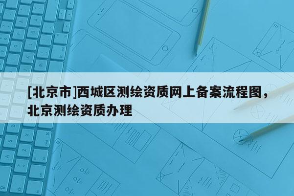 [北京市]西城區(qū)測(cè)繪資質(zhì)網(wǎng)上備案流程圖，北京測(cè)繪資質(zhì)辦理
