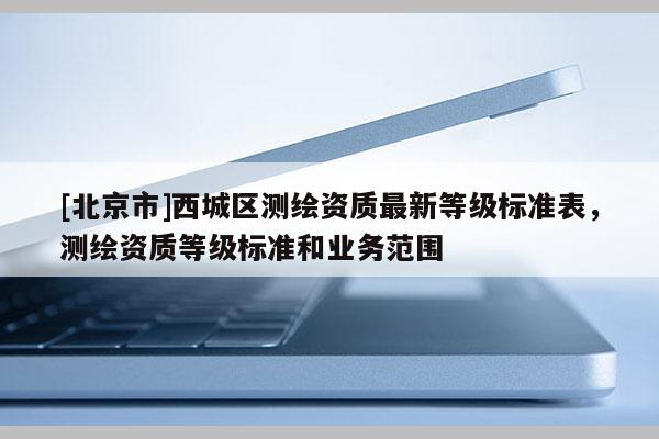 [北京市]西城區(qū)測繪資質(zhì)最新等級標準表，測繪資質(zhì)等級標準和業(yè)務(wù)范圍