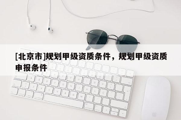 [北京市]規(guī)劃甲級(jí)資質(zhì)條件，規(guī)劃甲級(jí)資質(zhì)申報(bào)條件