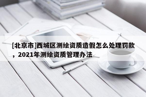 [北京市]西城區(qū)測繪資質(zhì)造假怎么處理罰款，2021年測繪資質(zhì)管理辦法