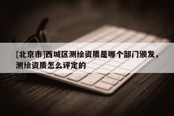 [北京市]西城區(qū)測繪資質(zhì)是哪個部門頒發(fā)，測繪資質(zhì)怎么評定的