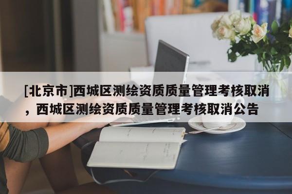 [北京市]西城區(qū)測繪資質(zhì)質(zhì)量管理考核取消，西城區(qū)測繪資質(zhì)質(zhì)量管理考核取消公告