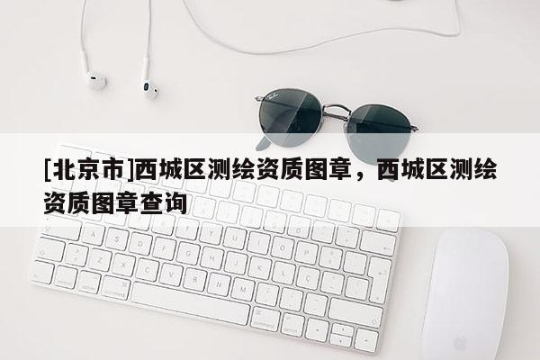 [北京市]西城區(qū)測繪資質(zhì)圖章，西城區(qū)測繪資質(zhì)圖章查詢