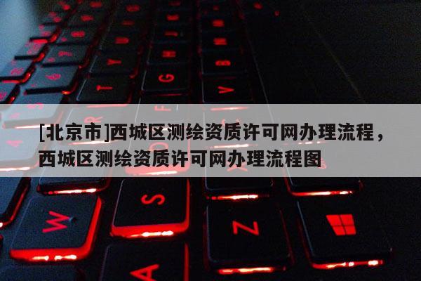 [北京市]西城區(qū)測繪資質(zhì)許可網(wǎng)辦理流程，西城區(qū)測繪資質(zhì)許可網(wǎng)辦理流程圖