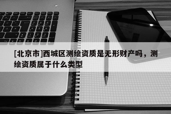 [北京市]西城區(qū)測繪資質(zhì)是無形財(cái)產(chǎn)嗎，測繪資質(zhì)屬于什么類型