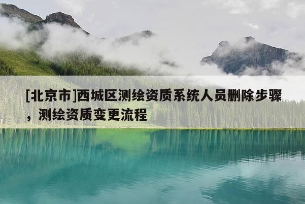 [北京市]西城區(qū)測繪資質(zhì)系統(tǒng)人員刪除步驟，測繪資質(zhì)變更流程