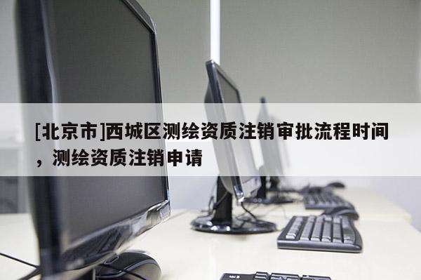 [北京市]西城區(qū)測繪資質(zhì)注銷審批流程時間，測繪資質(zhì)注銷申請