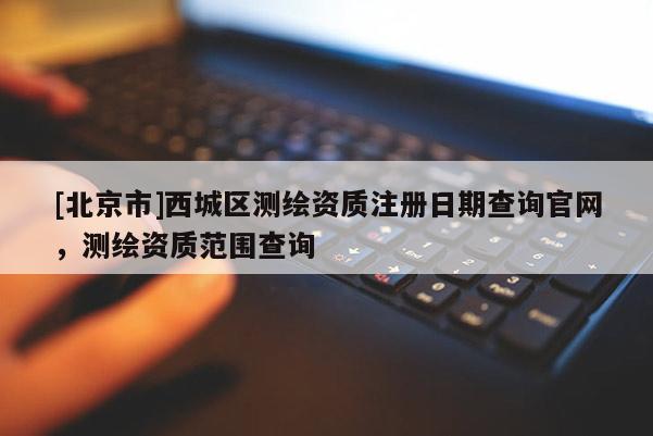 [北京市]西城區(qū)測繪資質(zhì)注冊日期查詢官網(wǎng)，測繪資質(zhì)范圍查詢