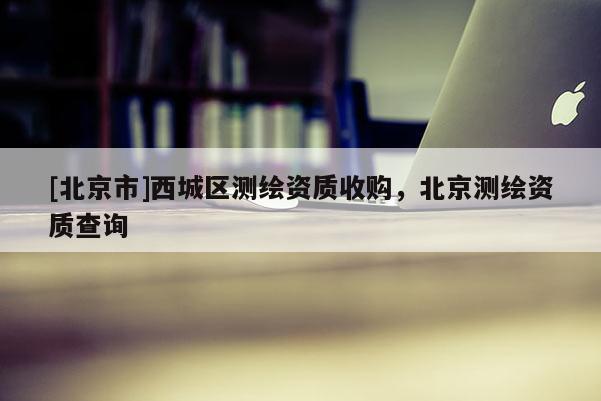 [北京市]西城區(qū)測繪資質(zhì)收購，北京測繪資質(zhì)查詢