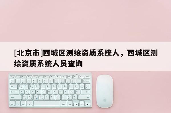 [北京市]西城區(qū)測(cè)繪資質(zhì)系統(tǒng)人，西城區(qū)測(cè)繪資質(zhì)系統(tǒng)人員查詢(xún)
