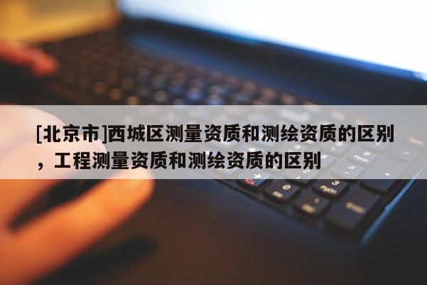 [北京市]西城區(qū)測(cè)量資質(zhì)和測(cè)繪資質(zhì)的區(qū)別，工程測(cè)量資質(zhì)和測(cè)繪資質(zhì)的區(qū)別