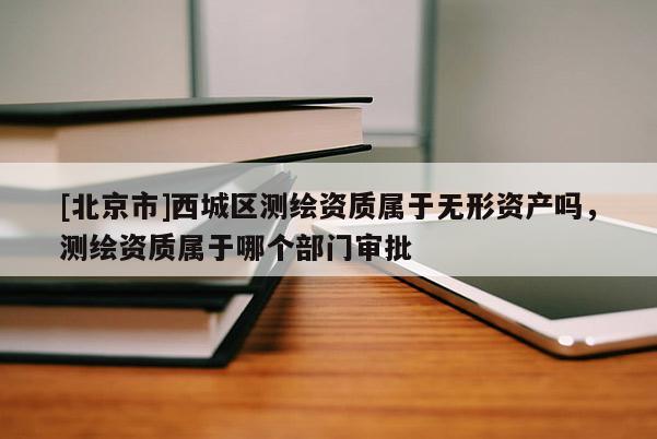 [北京市]西城區(qū)測繪資質(zhì)屬于無形資產(chǎn)嗎，測繪資質(zhì)屬于哪個部門審批