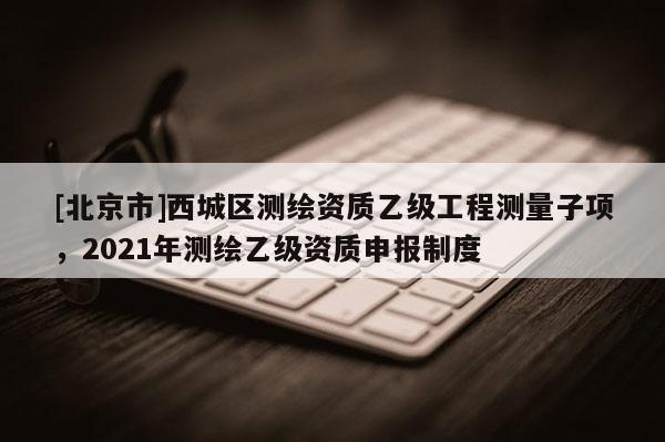 [北京市]西城區(qū)測繪資質(zhì)乙級工程測量子項，2021年測繪乙級資質(zhì)申報制度
