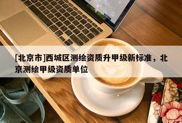 [北京市]西城區(qū)測繪資質(zhì)升甲級新標準，北京測繪甲級資質(zhì)單位
