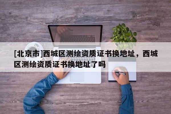 [北京市]西城區(qū)測繪資質(zhì)證書換地址，西城區(qū)測繪資質(zhì)證書換地址了嗎