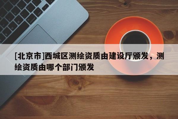 [北京市]西城區(qū)測繪資質(zhì)由建設(shè)廳頒發(fā)，測繪資質(zhì)由哪個部門頒發(fā)
