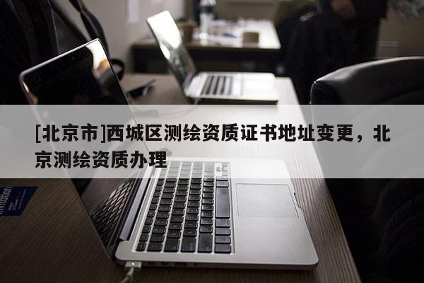 [北京市]西城區(qū)測繪資質(zhì)證書地址變更，北京測繪資質(zhì)辦理