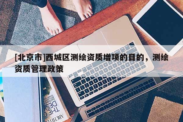 [北京市]西城區(qū)測繪資質(zhì)增項的目的，測繪資質(zhì)管理政策