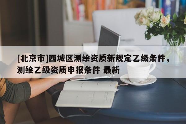 [北京市]西城區(qū)測繪資質(zhì)新規(guī)定乙級條件，測繪乙級資質(zhì)申報條件 最新