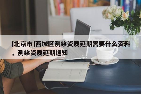 [北京市]西城區(qū)測繪資質(zhì)延期需要什么資料，測繪資質(zhì)延期通知