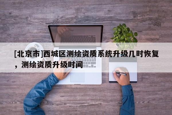 [北京市]西城區(qū)測繪資質(zhì)系統(tǒng)升級幾時(shí)恢復(fù)，測繪資質(zhì)升級時(shí)間