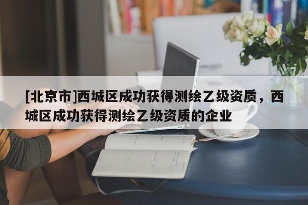 [北京市]西城區(qū)成功獲得測繪乙級資質(zhì)，西城區(qū)成功獲得測繪乙級資質(zhì)的企業(yè)