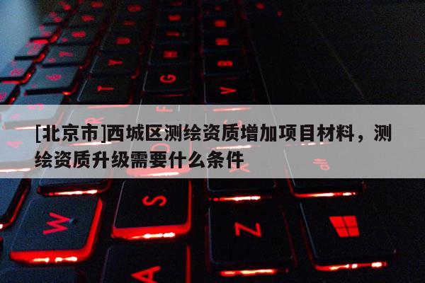 [北京市]西城區(qū)測繪資質(zhì)增加項(xiàng)目材料，測繪資質(zhì)升級需要什么條件